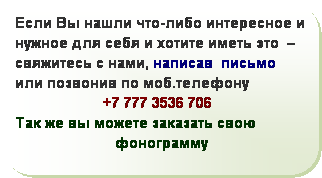 Скругленный прямоугольник: Если Вы нашли что-либо интересное и нужное для себя и хотите иметь это  – свяжитесь с нами, написав  письмо  
или позвонив по моб.телефону  
                      +7 777 3536 706
Так же вы можете заказать свою   
                         фонограмму
